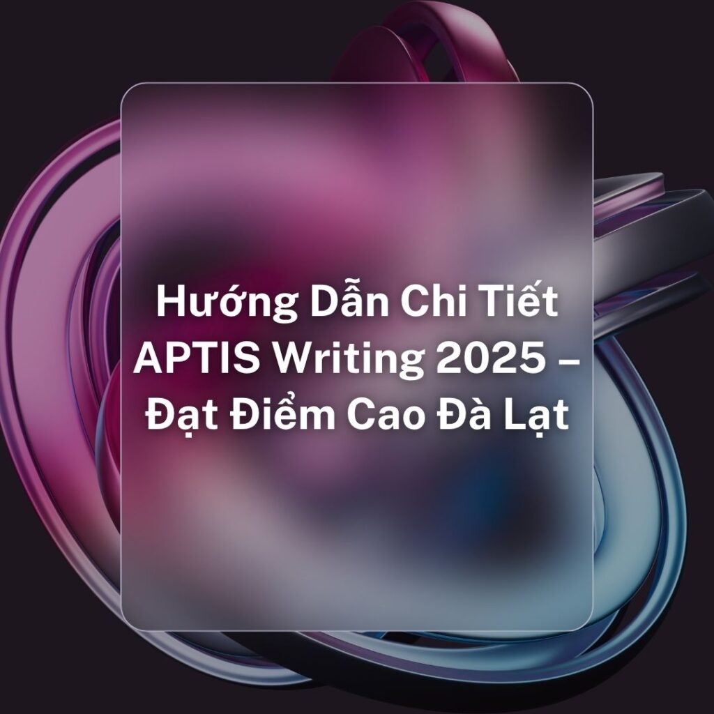 Hướng Dẫn Chi Tiết APTIS Writing 2025 – Đạt Điểm Cao Đà Lạt